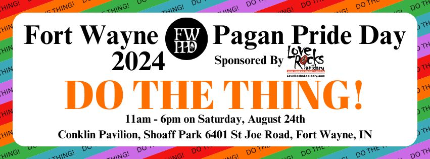 Fort Wayne Pagan Pride Day 2024: DO THE THING! Sponsored by Love Rocks Lapidary. 11 am - 6 pm on Saturday, August 24th. Conklin Pavilion, Shoaff Park 6401 Saint Joe Road, Fort Wayne, IN