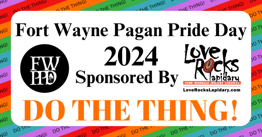 Image Description: A white rounded rectangle on a background of red, orange, green, blue, and purple repeating diagonal stripes with text reading "DO THE THING!" repeating along each stripe.

To the left of the inside of the white rounded rectangle is the Fort Wayne PPD logo

At the top of the inside of the white rounded rectangle is black text that reads "Fort Wayne Pagan Pride Day 2024, Sponsored By" followed by the logo of Love Rocks Lapidary

Below that is orange text that reads "DO THE THING!"
