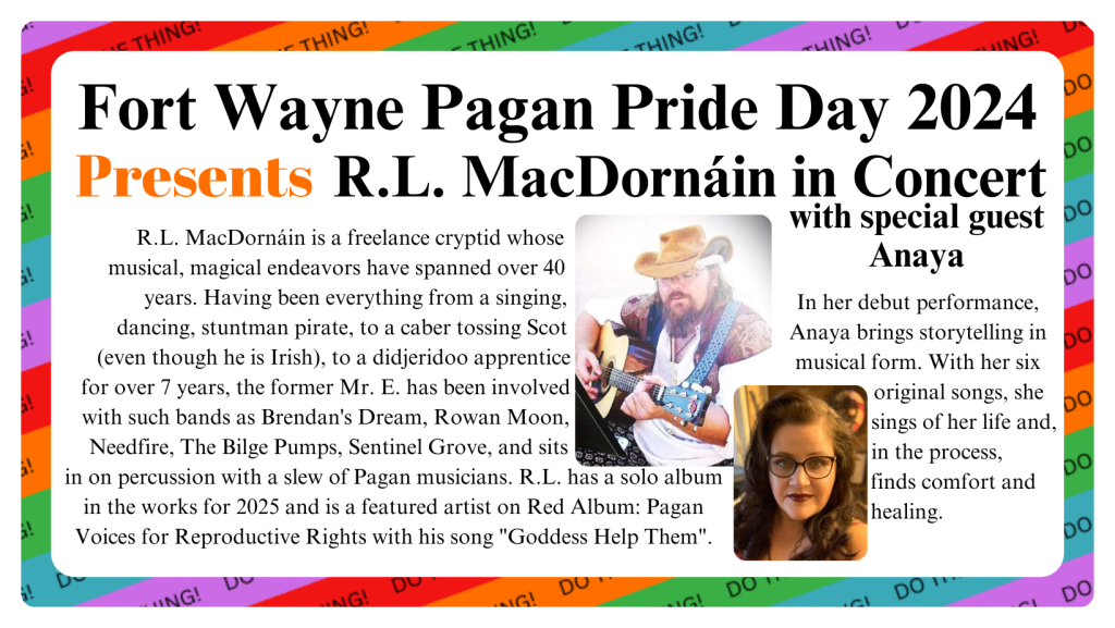 "Fort Wayne Pagan Pride Day 2024 Presents R.L. MacDornáin in Concert with special guest Anaya/ R.L. MacDornáin is a freelance cryptid whose                
musical, magical endeavors have spanned over 40                     
years. Having been everything from a singing,              
dancing, stuntman pirate, to a caber tossing Scot                   
(even though he is Irish), to a didjeridoo apprentice                      
for over 7 years, the former Mr. E. has been involved                         
with such bands as Brendan's Dream, Rowan Moon,                         
Needfire, The Bilge Pumps, Sentinel Grove, and sits                        
in on percussion with a slew of Pagan musicians. R.L. has a solo album in the works for 2025 and is a featured artist on Red Album: Pagan Voices for Reproductive Rights with his song 'Goddess Help Them'. / In her debut performance, Anaya brings storytelling in musical form. With her six original songs, she sings of her life and, in the process, finds comfort and
healing."